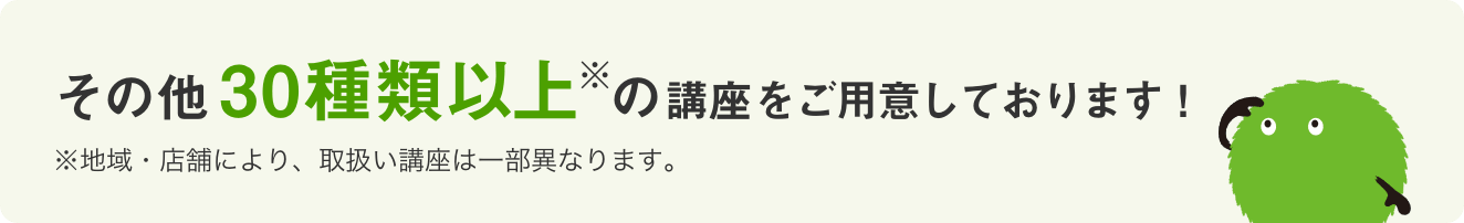 その他30種類以上(※)の講座をご用意しております! ※地域・店舗により、取扱い講座は一部異なります。