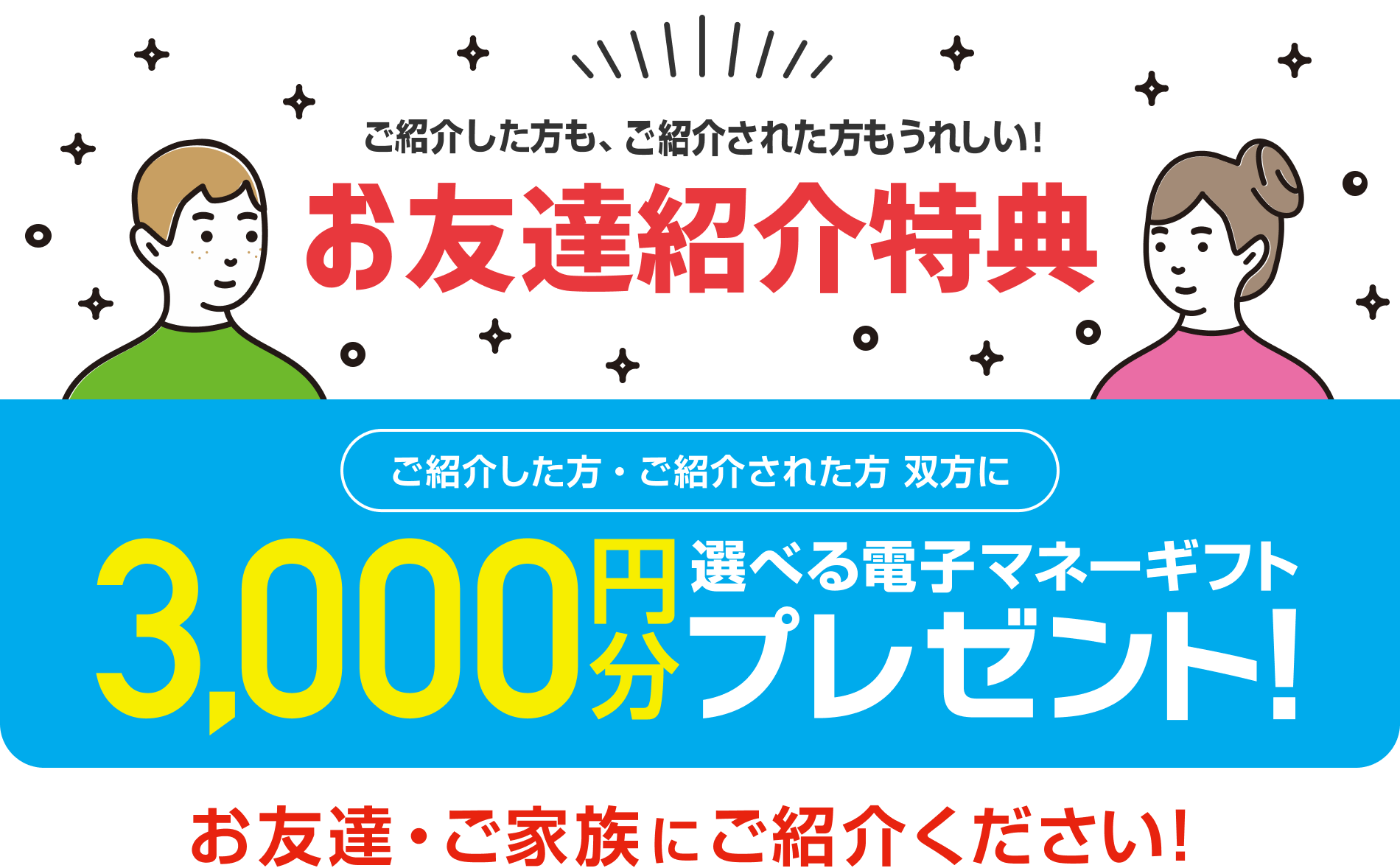 ご紹介した方も、ご紹介された方もうれしい！お友達紹介特典　ご紹介した方・ご紹介された方 双方に 3,000円分選べる電子マネーギフトプレゼント！ お友達・ご家族にご紹介ください！