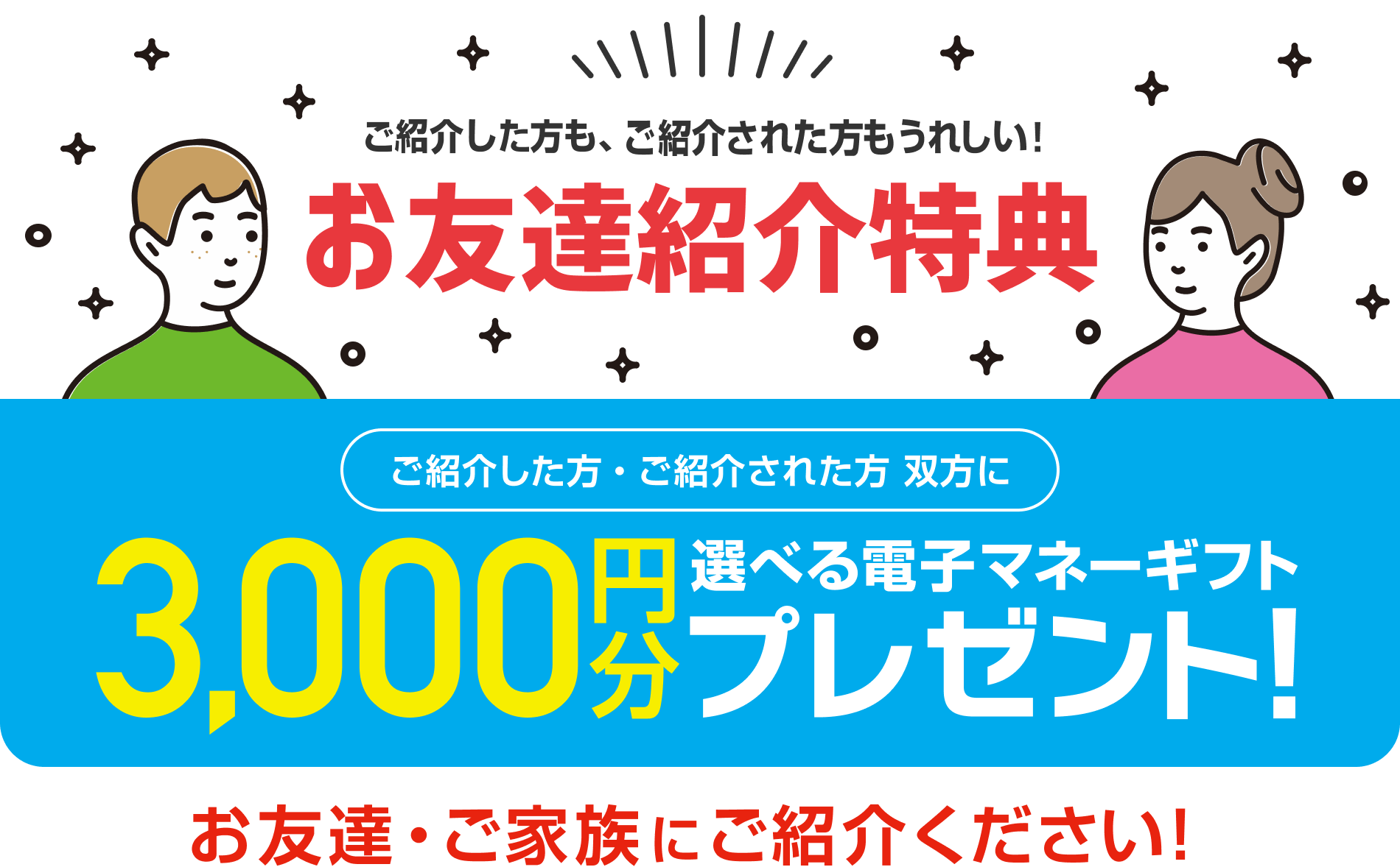 ご紹介した方も、ご紹介された方もうれしい！　お友達紹介特典！　ご紹介した方・ご紹介された方 双方に 3,000円分 選べる電子マネーギフトプレゼント！　お友達・ご家族にご紹介ください！