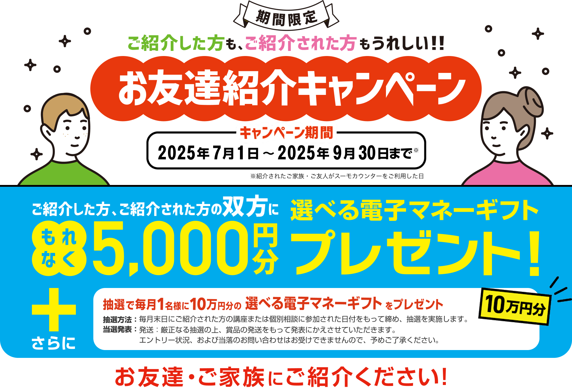 【お友達紹介キャンペーン】ご紹介した方・ご紹介された方 双方に 5,000円分選べる電子マネーギフトプレゼント！さらに、抽選で毎月1名様に10万円分の選べる電子マネーギフトをプレゼント！お友達・ご家族にご紹介ください！