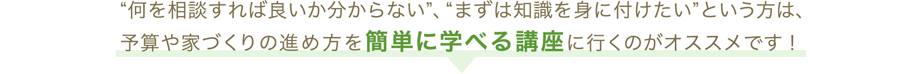 “何を相談すれば良いか分からない”、“まずは知識を身に付けたい”という方は、予算や家づくりの進め方を簡単に学べる講座に行くのがオススメです！