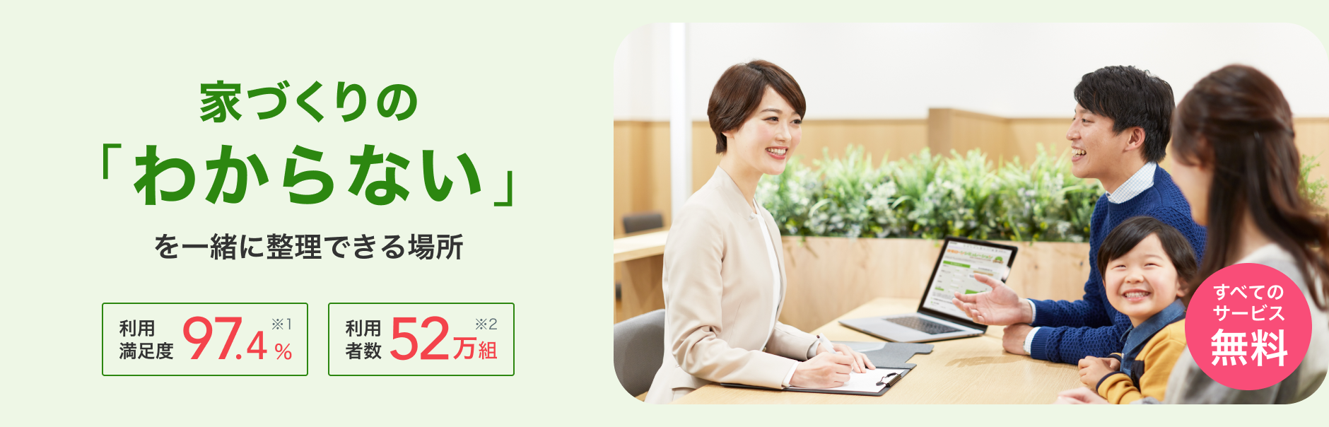 家づくりの「わからない」を一緒に整理できる場所　利用満足度 97.4%（※1 スーモカウンターご利用者アンケート／2025年5月 自社調べ） 利用者数 52万組（※2 2025年3月末時点）