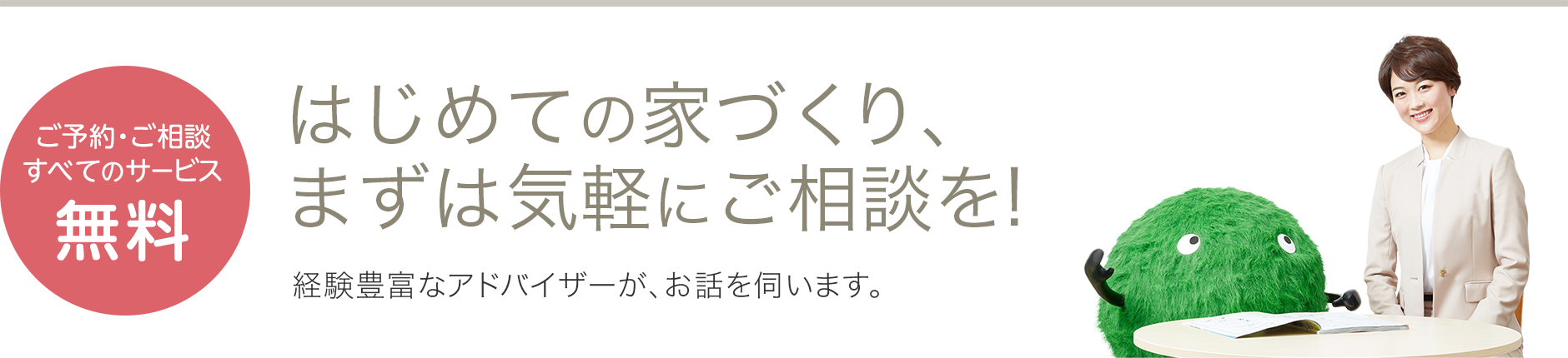 ご予約・ご相談すべてのサービス無料 はじめての家づくり、まずは気軽にご相談を！