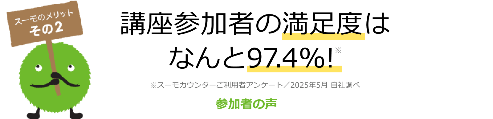 スーモのメリット その2 講座参加者の満足度はなんと97.4%! ※スーモカウンターご利用者アンケート/2025年5月 自社調べ 参加者の声