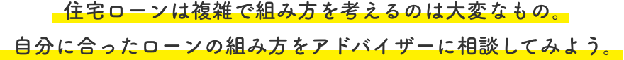 住宅ローンは複雑で組み方を考えるのは大変なもの。自分に合ったローンの組み方をアドバイザーに相談してみよう。