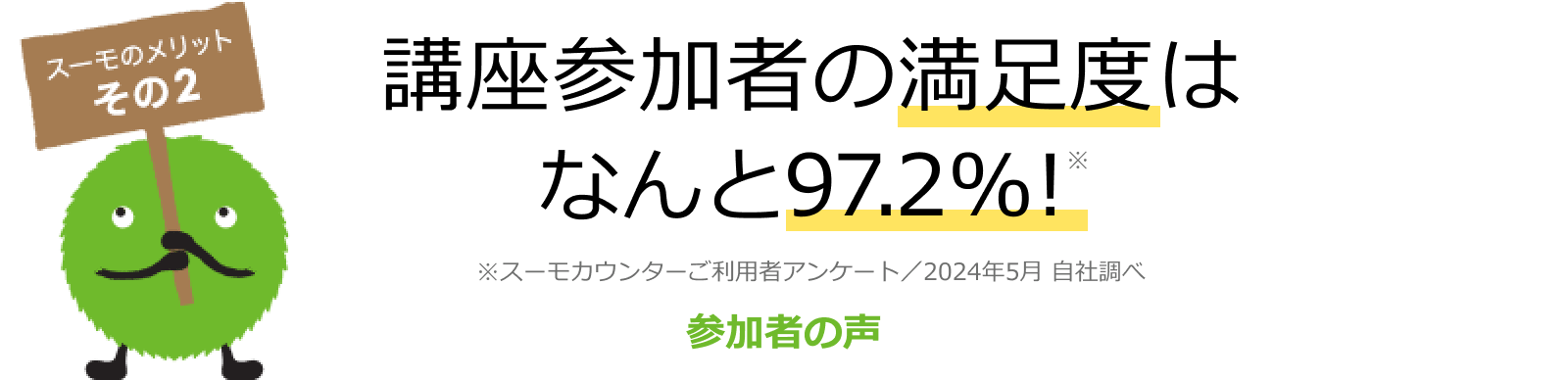 スーモのメリット その2 講座参加者の満足度はなんと97.4%! ※スーモカウンターご利用者アンケート/2025年5月 自社調べ 参加者の声