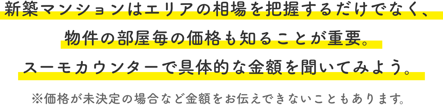 新築マンションはエリアの相場を把握するだけでなく、物件の部屋毎の価格も知ることが重要。スーモカウンターで具体的な金額を聞いてみよう。※価格が未決定の場合など金額をお伝えできないこともあります。