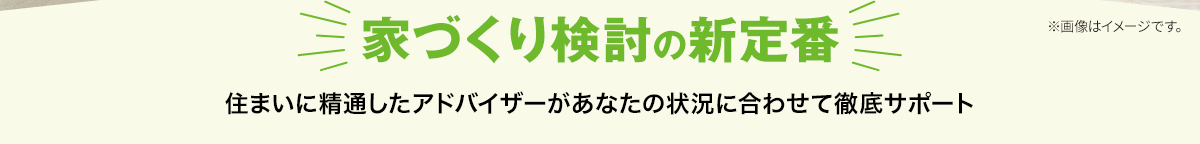 家づくり検討の新定番 住まいに精通したアドバイザーがあなたの状況に合わせて徹底サポート