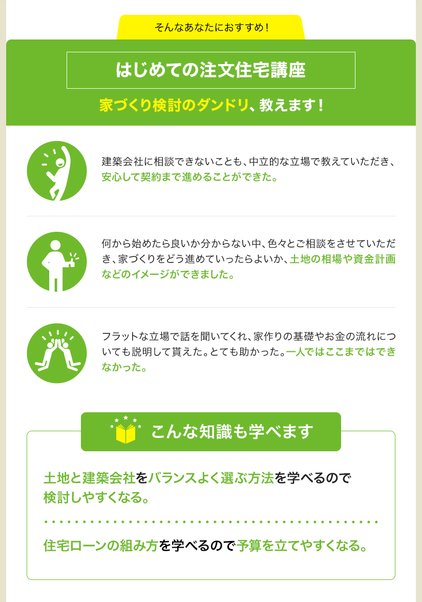 そんなあなたにおすすめ！ はじめての注文住宅講座 家づくり検討のダンドリ、教えます！ 建築会社に相談できないことも、中立的な立場で教えていただき、安心して契約まで進めることができた。 何から始めたら良いか分からない中、色々とご相談をさせていただき、家づくりをどう進めていったらよいか、土地の相場や資金計画などのイメージができました。フラットな立場で話を聞いてくれ、家作りの基礎やお金の流れについても説明して貰えた。とても助かった。一人ではここまではできなかった。 こんな知識も学べます 土地と建築会社をバランスよく選ぶ方法を学べるので検討しやすくなる。 住宅ローンの組み方を学べるので予算を立てやすくなる。