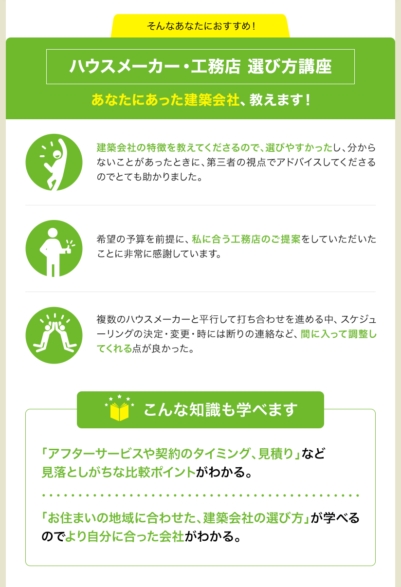 そんなあなたにおすすめ！ ハウスメーカー・工務店 選び方講座 あなたにあった建築会社、教えます！ 建築会社の特徴を教えてくださるので、選びやすかったし、分からないことがあったときに、第三者の視点でアドバイスしてくださるのでとても助かりました。 希望の予算を前提に、私に合う工務店のご提案をしていただいたことに非常に感謝しています。 複数のハウスメーカーと平行して打ち合わせを進める中、スケジューリングの決定・変更・時には断りの連絡など、間に入って調整してくれる点が良かった。 こんな知識も学べます 「アフターサービスや契約のタイミング、見積り」など見落としがちな比較ポイントがわかる。 「お住まいの地域に合わせた、建築会社の選び方」が学べるのでより自分に合った会社がわかる。