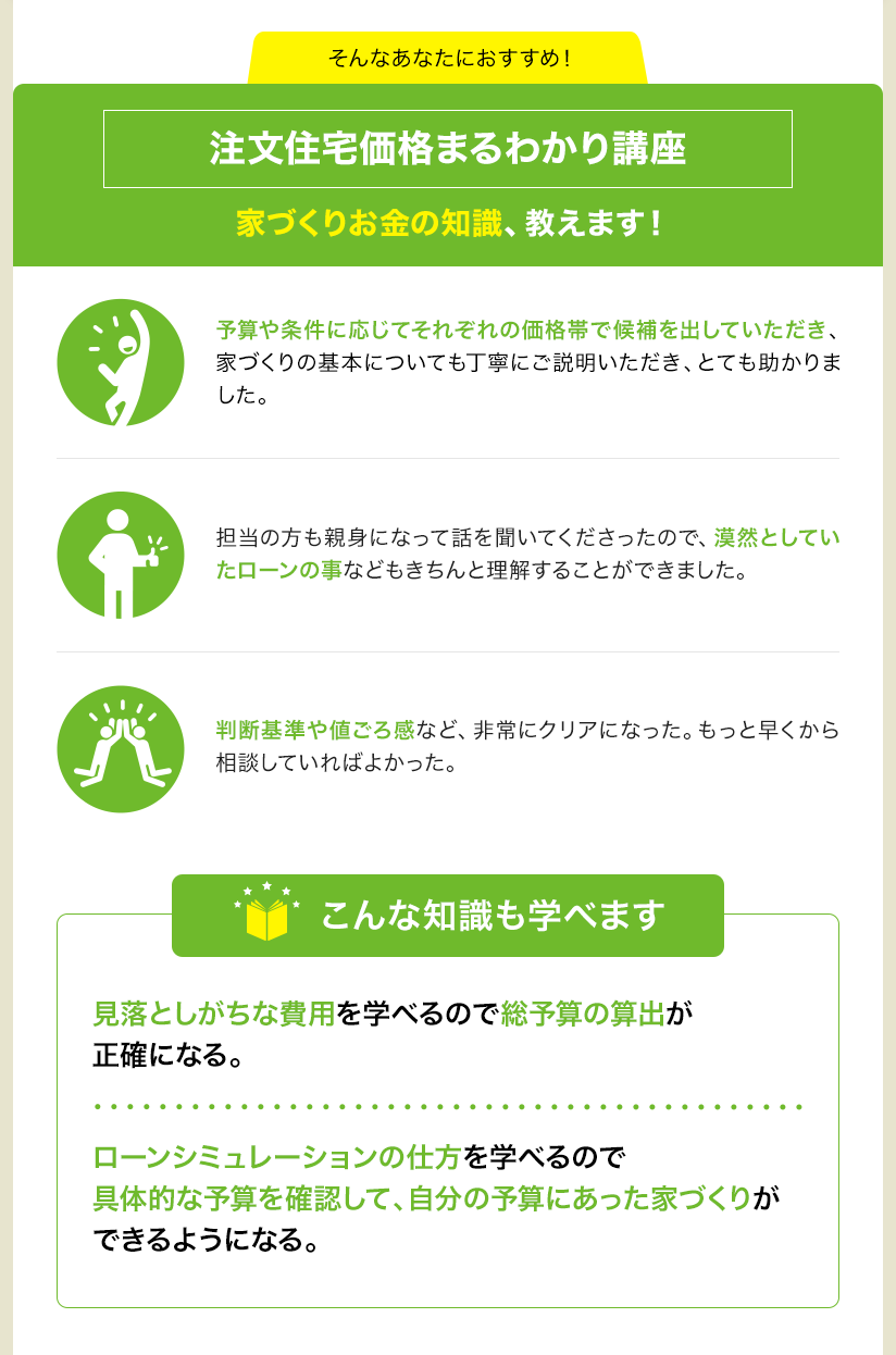 そんなあなたにおすすめ！ 注文住宅価格まるわかり講座 家づくりお金の知識、教えます！ 予算や条件に応じてそれぞれの価格帯で候補を出していただき、家づくりの基本についても丁寧にご説明いただき、とても助かりました。 担当の方も親身になって話を聞いてくださったので、漠然としていたローンの事などもきちんと理解することができました。 判断基準や値ごろ感など、非常にクリアになった。もっと早くから相談していればよかった。 こんな知識も学べます 見落としがちな費用を学べるので総予算の算出が正確になる。 ローンシミュレーションの仕方を学べるので具体的な予算を確認して、自分の予算にあった家づくりができるようになる。