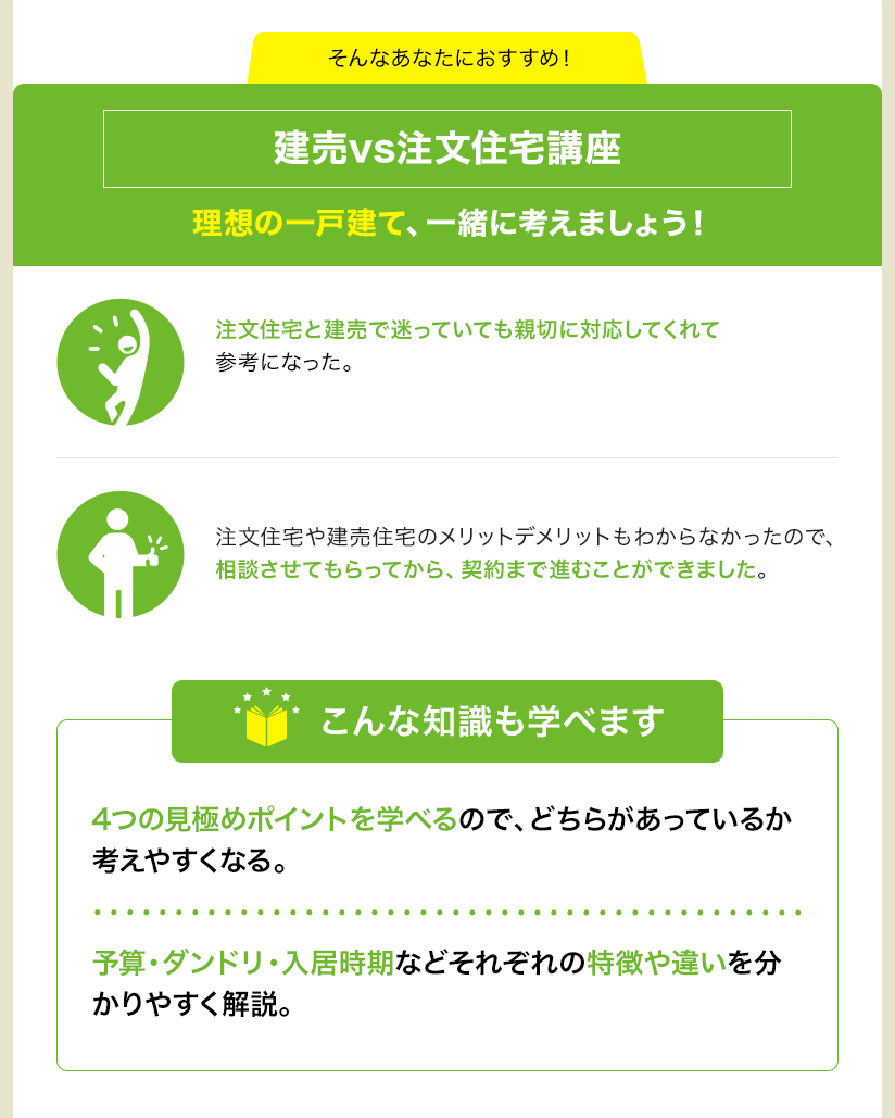 そんなあなたにおすすめ！ 建売vs注文住宅講座 理想の一戸建て、一緒に考えましょう！ 注文住宅と建売で迷っていても親切に対応してくれて参考になった。 注文住宅や建売住宅のメリットデメリットもわからなかったので、相談させてもらってから、契約まで進むことができました。 こんな知識も学べます 4つの見極めポイントを学べるので、どちらがあっているか考えやすくなる。 予算・ダンドリ・入居時期などそれぞれの特徴や違いを分かりやすく解説。