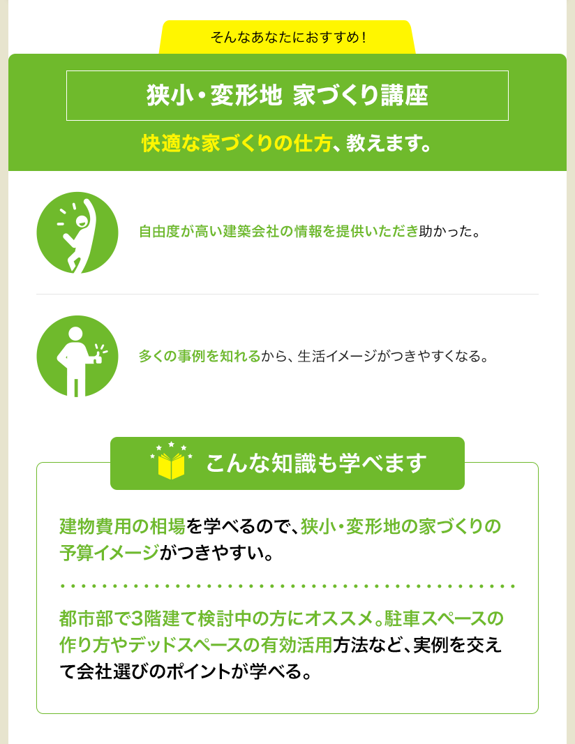 そんなあなたにおすすめ！ 狭小・変形地 家づくり講座 快適な家づくりの仕方、教えます。 自由度が高い建築会社の情報を提供いただき助かった。 多くの事例を知れるから、生活イメージがつきやすくなる。 こんな知識も学べます 建物費用の相場を学べるので、狭小・変形地の家づくりの予算イメージがつきやすい。 都市部で3階建て検討中の方にオススメ。駐車スペースの作り方やデッドスペースの有効活用方法など、実例を交えて会社選びのポイントが学べる。