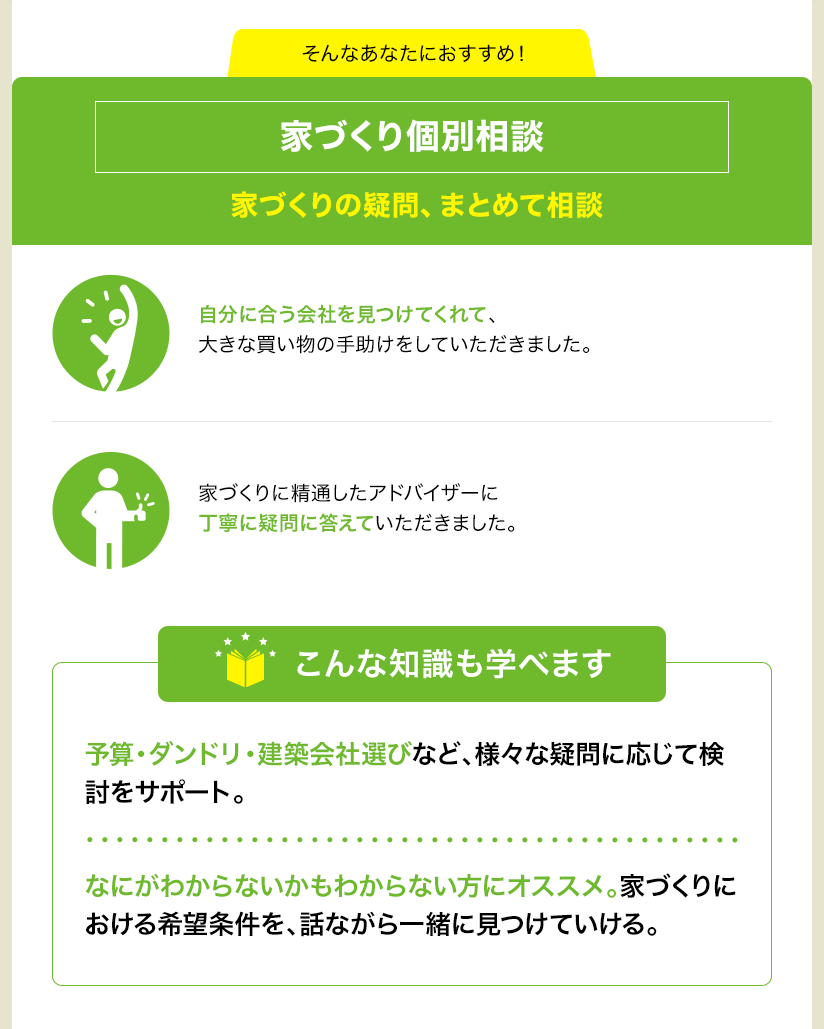 そんなあなたにおすすめ！ 家づくり個別相談 家づくりの疑問、まとめて相談 自分に合う会社を見つけてくれて、大きな買い物の手助けをしていただきました。 家づくりに精通したアドバイザーに丁寧に疑問に答えていただきました。 こんな知識も学べます 予算・ダンドリ・建築会社選びなど、様々な疑問に応じて検討をサポート。 なにがわからないかもわからない方にオススメ。家づくりにおける希望条件を、話ながら一緒に見つけていける。