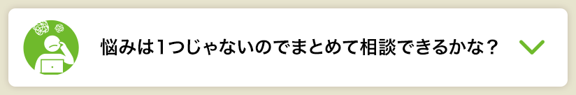 悩みは１つじゃないのでまとめて相談できるかな？