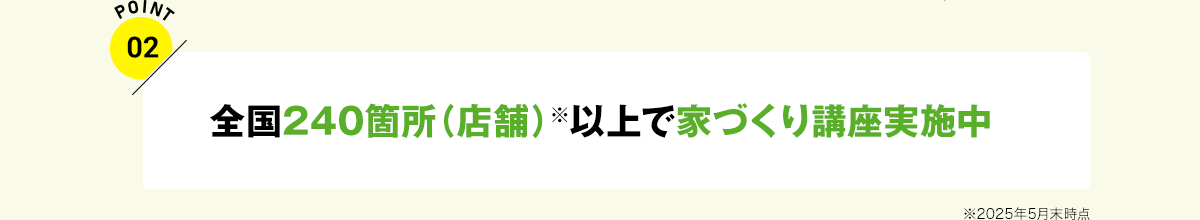 POINT02 全国240箇所（店舗）以上※で家づくり講座実施中 ※2025年5月末時点