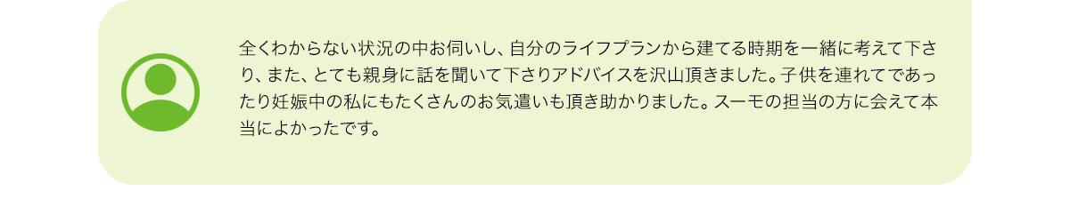 全くわからない状況の中お伺いし、自分のライフプランから建てる時期を一緒に考えて下さり、また、とても親身に話を聞いて下さりアドバイスを沢山頂きました。子供を連れてであったり妊娠中の私にもたくさんのお気遣いも頂き助かりました。スーモの担当の方に会えて本当によかったです。