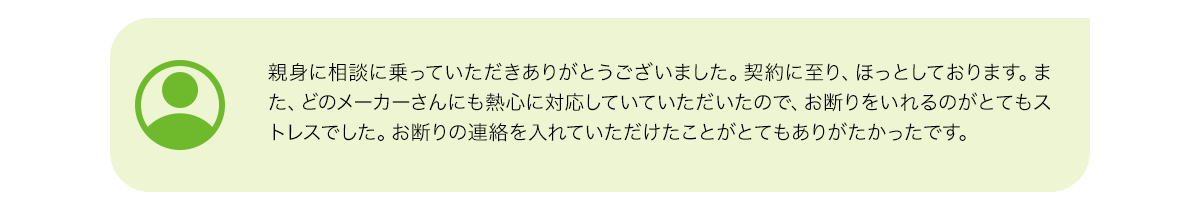 親身に相談に乗っていただきありがとうございました。契約に至り、ほっとしております。また、どのメーカーさんにも熱心に対応していていただいたので、お断りをいれるのがとてもストレスでした。お断りの連絡を入れていただけたことがとてもありがたかったです。