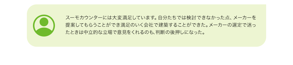 スーモカウンターには大変満足しています。自分たちでは検討できなかった点、メーカーを提案してもらうことができ満足のいく会社で建築することができた。メーカーの選定で迷ったときは中立的な立場で意見をくれるのも、判断の後押しになった。