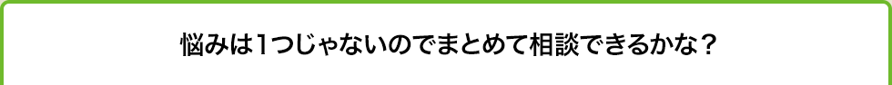 悩みは１つじゃないのでまとめて相談できるかな？
