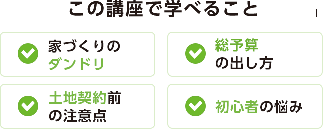 この講座で学べること[家づくりのダンドリ][総予算の出し方][土地契約前の注意点][初心者の悩み]