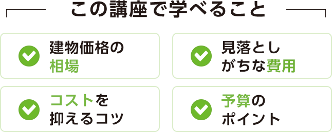 この講座で学べること[建物価格の相場][見落としがちな費用][コストを抑えるコツ][予算のポイント]