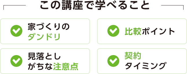 この講座で学べること[家づくりのダンドリ][比較ポイント][見落としがちな注意点][契約タイミング]