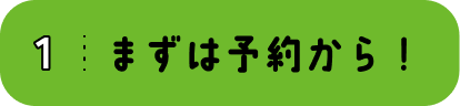 1 まずは予約から!