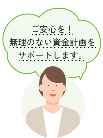 ご安心を！無理のない資金計画をサポートします。