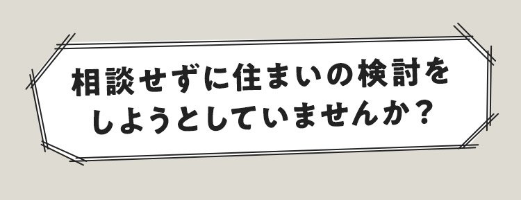 相談せずに住まいを決めようとしていませんか？