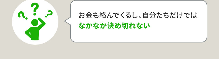 お金も絡んでくるし、自分たちだけではなかなか決め切れない