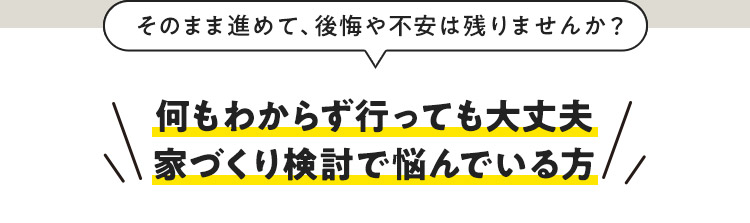 そのまま進めて、後悔や不安は残りませんか？ 何もわからず行っても大丈夫 家づくり検討で悩んでいる方