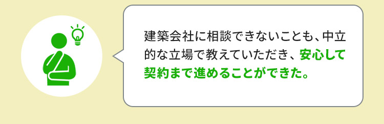建築会社に相談できないことも、中立的な立場で教えていただき、安心して契約まで進めることができた。