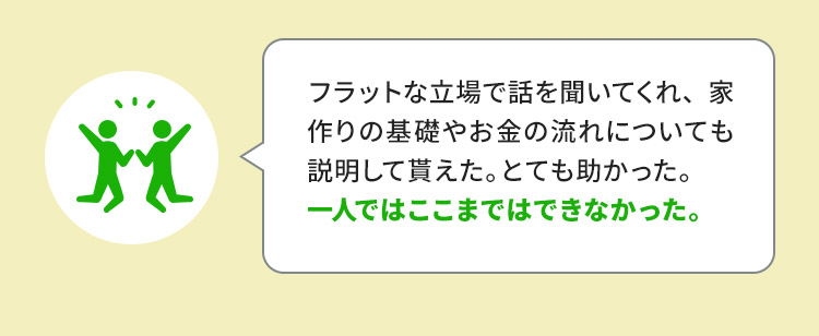 フラットな立場で話を聞いてくれ、家作りの基礎やお金の流れについても説明して貰えた。とても助かった。一人ではここまではできなかった。