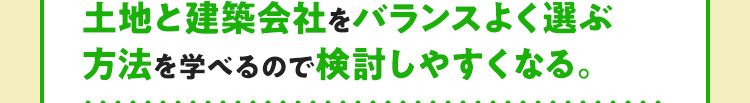 土地と建築会社をバランスよく選ぶ方法を学べるので検討しやすくなる。