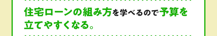 住宅ローンの組み方を学べるので予算を立てやすくなる。