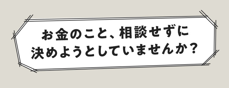 お金のこと、相談せずに決めようとしていませんか？
