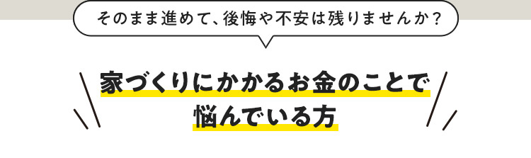 そのまま進めて、後悔や不安は残りませんか？ 家づくりにかかるお金のことで悩んでいる方