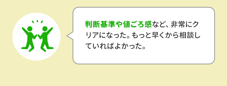 判断基準や値ごろ感など、非常にクリアになった。もっと早くから相談していればよかった。