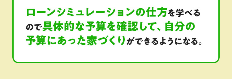ローンシミュレーションの仕方を学べるので具体的な予算を確認して、自分の予算にあった家づくりができるようになる。