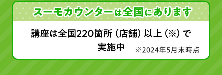 スーモカウンターは全国にあります 講座は全国220箇所（店舗）以上で実施中 ※2024年5月末時点