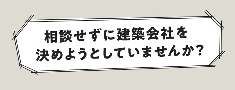 相談せずに建築会社を決めようとしていませんか？