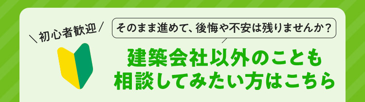 初心者歓迎 そのまま進めて、後悔や不安は残りませんか？建築会社以外のことも相談してみたい方はこちら