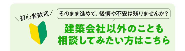 初心者歓迎 そのまま進めて、後悔や不安は残りませんか？建築会社以外のことも相談してみたい方はこちら