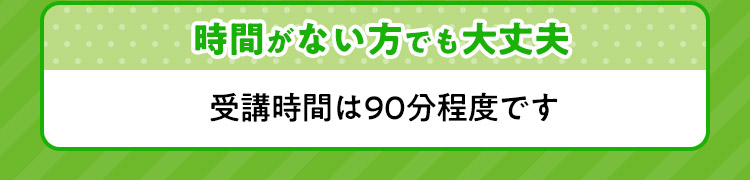 時間がない方でも大丈夫 受講時間は９０分程度です。