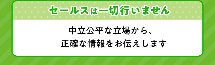 セールスは一切行いません 中立公平な立場から、正確な情報をお伝えします。