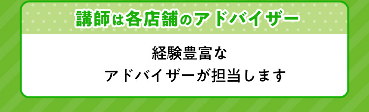 講師は各店舗のアドバイザー 経験豊富なアドバイザーが担当します