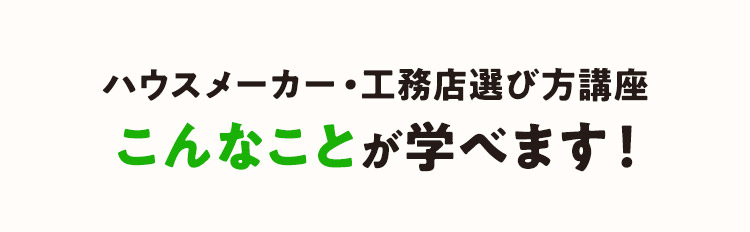 ハウスメーカー・工務店選び方講座 こんなことが学べます！「住宅展示場で数社見学したけど、分からない」と、あきらめていませんか？この講座に参加すると、あなたのハウスメーカー（住宅メーカー）/工務店の選び方が180度変わるかも！？アフターサービスや契約のタイミング、見積りなど、価格や外観デザイン以外で見落としがちな比較ポイントを徹底解説。ハウスメーカー（住宅メーカー）/工務店の幅広い選択肢の中から自分に合った建築会社を見つけるコツを教えます。