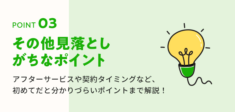 POINT03 その他見落としがちなポイント。アフターサービスや契約タイミングなど、初めてだと分かりづらいポイントまで解説！