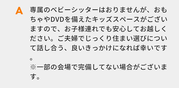 専属のベビーシッターはおりませんが、おもちゃやDVDを備えたキッズスペースがございますので、お子様連れでも安心してお越しください。ご夫婦でじっくり住まい選びについて話し合う、良いきっかけになれば幸いです。 ※一部の会場で完備してない場合がございます。